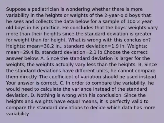 Suppose a pediatrician is wondering whether there is more variability in the heights or weights of the​ 2-year-old boys that he sees and collects the data below for a sample of 100​ 2-year-old boys in his practice. He concludes that the​ boys' weights vary more than their heights since the <a href='https://www.questionai.com/knowledge/kqGUr1Cldy-standard-deviation' class='anchor-knowledge'>standard deviation</a> is greater for weight than for height. What is wrong with this​ conclusion? ​Heights: mean=30.2 ​in., standard deviation=1.9 in. ​Weights: mean=29.4 ​lb, standard deviation=2.1 lb Choose the correct answer below. A. Since the standard deviation is larger for the​ weights, the weights actually vary <a href='https://www.questionai.com/knowledge/k7BtlYpAMX-less-than' class='anchor-knowledge'>less than</a> the heights. B. Since the standard deviations have different​ units, he cannot compare them directly. The <a href='https://www.questionai.com/knowledge/kJCjg6fvaq-coefficient-of-variation' class='anchor-knowledge'>coefficient of variation</a> should be used instead. Your answer is correct. C. In order to compare the​ variability, he would need to calculate the variance instead of the standard deviation. D. Nothing is wrong with his conclusion. Since the heights and weights have equal​ means, it is perfectly valid to compare the standard deviations to decide which data has more variability.