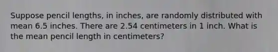 Suppose pencil lengths, in inches, are randomly distributed with mean 6.5 inches. There are 2.54 centimeters in 1 inch. What is the mean pencil length in centimeters?