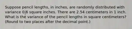 Suppose pencil lengths, in inches, are randomly distributed with variance 0.6 square inches. There are 2.54 centimeters in 1 inch. What is the variance of the pencil lengths in square centimeters? (Round to two places after the decimal point.)