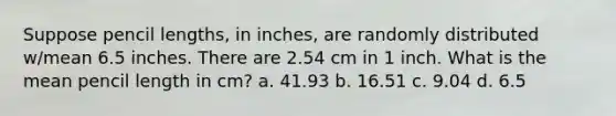 Suppose pencil lengths, in inches, are randomly distributed w/mean 6.5 inches. There are 2.54 cm in 1 inch. What is the mean pencil length in cm? a. 41.93 b. 16.51 c. 9.04 d. 6.5