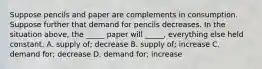 Suppose pencils and paper are complements in consumption. Suppose further that demand for pencils decreases. In the situation above, the _____ paper will _____, everything else held constant. A. supply of; decrease B. supply of; increase C. demand for; decrease D. demand for; increase