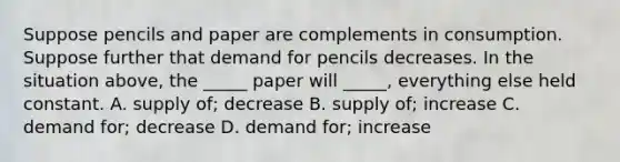 Suppose pencils and paper are complements in consumption. Suppose further that demand for pencils decreases. In the situation above, the _____ paper will _____, everything else held constant. A. supply of; decrease B. supply of; increase C. demand for; decrease D. demand for; increase