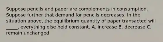 Suppose pencils and paper are complements in consumption. Suppose further that demand for pencils decreases. In the situation above, the equilibrium quantity of paper transacted will _____, everything else held constant. A. increase B. decrease C. remain unchanged