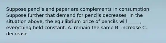 Suppose pencils and paper are complements in consumption. Suppose further that demand for pencils decreases. In the situation above, the equilibrium price of pencils will _____, everything held constant. A. remain the same B. increase C. decrease