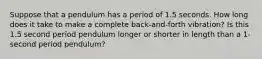 Suppose that a pendulum has a period of 1.5 seconds. How long does it take to make a complete back-and-forth vibration? Is this 1.5 second period pendulum longer or shorter in length than a 1-second period pendulum?