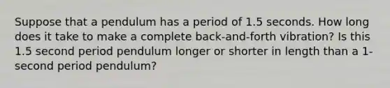 Suppose that a pendulum has a period of 1.5 seconds. How long does it take to make a complete back-and-forth vibration? Is this 1.5 second period pendulum longer or shorter in length than a 1-second period pendulum?