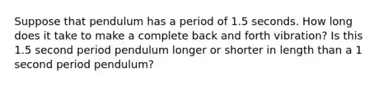 Suppose that pendulum has a period of 1.5 seconds. How long does it take to make a complete back and forth vibration? Is this 1.5 second period pendulum longer or shorter in length than a 1 second period pendulum?