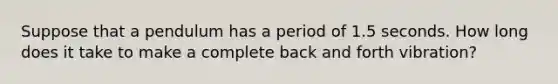 Suppose that a pendulum has a period of 1.5 seconds. How long does it take to make a complete back and forth vibration?