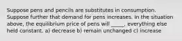 Suppose pens and pencils are substitutes in consumption. Suppose further that demand for pens increases. In the situation above, the equilibrium price of pens will _____, everything else held constant. a) decrease b) remain unchanged c) increase