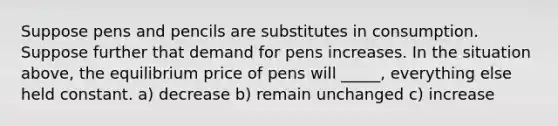 Suppose pens and pencils are substitutes in consumption. Suppose further that demand for pens increases. In the situation above, the equilibrium price of pens will _____, everything else held constant. a) decrease b) remain unchanged c) increase