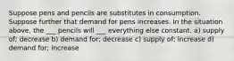 Suppose pens and pencils are substitutes in consumption. Suppose further that demand for pens increases. In the situation above, the ___ pencils will ___ everything else constant. a) supply of; decrease b) demand for; decrease c) supply of; increase d) demand for; increase