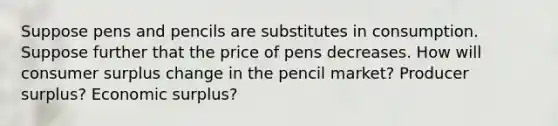 Suppose pens and pencils are substitutes in consumption. Suppose further that the price of pens decreases. How will consumer surplus change in the pencil market? Producer surplus? Economic surplus?