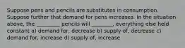 Suppose pens and pencils are substitutes in consumption. Suppose further that demand for pens increases. In the situation above, the _________ pencils will ________, everything else held constant a) demand for, decrease b) supply of, decrease c) demand for, increase d) supply of, increase