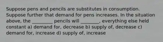 Suppose pens and pencils are substitutes in consumption. Suppose further that demand for pens increases. In the situation above, the _________ pencils will ________, everything else held constant a) demand for, decrease b) supply of, decrease c) demand for, increase d) supply of, increase