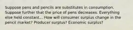 Suppose pens and pencils are substitutes in consumption. Suppose further that the price of pens decreases. Everything else held constant... How will consumer surplus change in the pencil market? Producer surplus? Economic surplus?