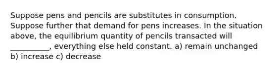 Suppose pens and pencils are substitutes in consumption. Suppose further that demand for pens increases. In the situation above, the equilibrium quantity of pencils transacted will __________, everything else held constant. a) remain unchanged b) increase c) decrease