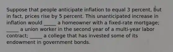 Suppose that people anticipate inflation to equal 3 percent, but in fact, prices rise by 5 percent. This unanticipated increase in inflation would _____ a homeowner with a fixed-rate mortgage; _____ a union worker in the second year of a multi-year labor contract; _____ a college that has invested some of its endowment in government bonds.