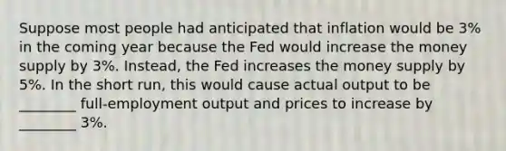 Suppose most people had anticipated that inflation would be 3% in the coming year because the Fed would increase the money supply by 3%. Instead, the Fed increases the money supply by 5%. In the short run, this would cause actual output to be ________ full-employment output and prices to increase by ________ 3%.