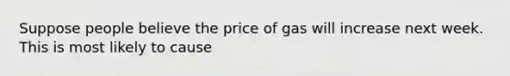 Suppose people believe the price of gas will increase next week. This is most likely to cause