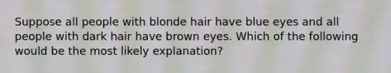 Suppose all people with blonde hair have blue eyes and all people with dark hair have brown eyes. Which of the following would be the most likely explanation?