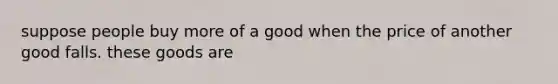 suppose people buy more of a good when the price of another good falls. these goods are