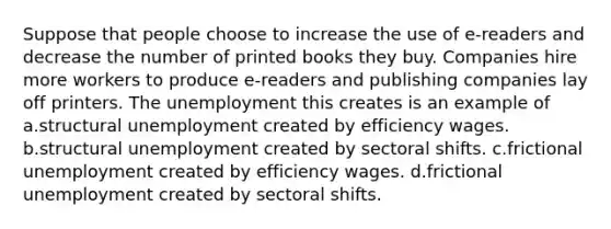 Suppose that people choose to increase the use of e-readers and decrease the number of printed books they buy. Companies hire more workers to produce e-readers and publishing companies lay off printers. The unemployment this creates is an example of a.structural unemployment created by efficiency wages. b.structural unemployment created by sectoral shifts. c.frictional unemployment created by efficiency wages. d.frictional unemployment created by sectoral shifts.