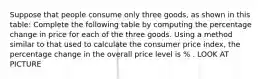 Suppose that people consume only three goods, as shown in this table: Complete the following table by computing the percentage change in price for each of the three goods. Using a method similar to that used to calculate the consumer price index, the percentage change in the overall price level is % . LOOK AT PICTURE