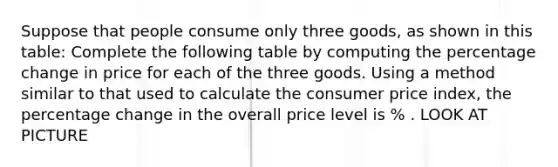 Suppose that people consume only three goods, as shown in this table: Complete the following table by computing the percentage change in price for each of the three goods. Using a method similar to that used to calculate the consumer price index, the percentage change in the overall price level is % . LOOK AT PICTURE