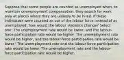 Suppose that some people are counted as unemployed when, to maintain unemployment compensation, they search for work only at places where they are unlikely to be hired. If these individuals were counted as out of the labour force instead of as unemployed, how would the labour statistics change? Select one: The unemployment rate would be lower, and the labour-force participation rate would be higher. The unemployment rate would be higher, and the labour-force participation rate would be lower.' The unemployment rate and the labour-force participation rate would be lower. The unemployment rate and the labour-force participation rate would be higher.