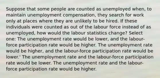 Suppose that some people are counted as unemployed when, to maintain unemployment compensation, they search for work only at places where they are unlikely to be hired. If these individuals were counted as out of the labour force instead of as unemployed, how would the labour statistics change? Select one: The unemployment rate would be lower, and the labour-force participation rate would be higher. The unemployment rate would be higher, and the labour-force participation rate would be lower.' The unemployment rate and the labour-force participation rate would be lower. The unemployment rate and the labour-force participation rate would be higher.