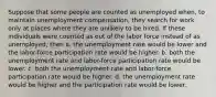 Suppose that some people are counted as unemployed when, to maintain unemployment compensation, they search for work only at places where they are unlikely to be hired. If these individuals were counted as out of the labor force instead of as unemployed, then a. the unemployment rate would be lower and the labor-force participation rate would be higher. b. both the unemployment rate and labor-force participation rate would be lower. c. both the unemployment rate and labor-force participation rate would be higher. d. the unemployment rate would be higher and the participation rate would be lower.