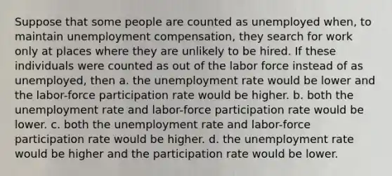 Suppose that some people are counted as unemployed when, to maintain unemployment compensation, they search for work only at places where they are unlikely to be hired. If these individuals were counted as out of the labor force instead of as unemployed, then a. the unemployment rate would be lower and the labor-force participation rate would be higher. b. both the unemployment rate and labor-force participation rate would be lower. c. both the unemployment rate and labor-force participation rate would be higher. d. the unemployment rate would be higher and the participation rate would be lower.