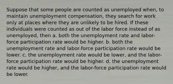 Suppose that some people are counted as unemployed when, to maintain unemployment compensation, they search for work only at places where they are unlikely to be hired. If these individuals were counted as out of the labor force instead of as unemployed, then a. both the <a href='https://www.questionai.com/knowledge/kh7PJ5HsOk-unemployment-rate' class='anchor-knowledge'>unemployment rate</a> and labor-force participation rate would be higher. b. both the unemployment rate and labor-force participation rate would be lower. c. the unemployment rate would be lower, and the labor-force participation rate would be higher. d. the unemployment rate would be higher, and the labor-force participation rate would be lower.