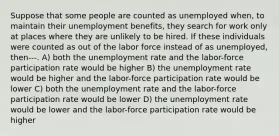 Suppose that some people are counted as unemployed when, to maintain their unemployment benefits, they search for work only at places where they are unlikely to be hired. If these individuals were counted as out of the labor force instead of as unemployed, then---. A) both the unemployment rate and the labor-force participation rate would be higher B) the unemployment rate would be higher and the labor-force participation rate would be lower C) both the unemployment rate and the labor-force participation rate would be lower D) the unemployment rate would be lower and the labor-force participation rate would be higher