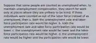 Suppose that some people are counted as unemployed when, to maintain unemployment compensation, they search for work only at places where they are unlikely to be hired. If these individuals were counted as out of the labor force instead of as unemployed, then a. both the unemployment rate and labor-force participation rate would be higher. b. both the unemployment rate and labor-force participation rate would be lower. c. the unemployment rate would be lower and the labor-force participation rate would be higher. d. the unemployment rate would be higher and the participation rate would be lower.