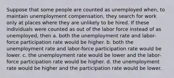 Suppose that some people are counted as unemployed when, to maintain unemployment compensation, they search for work only at places where they are unlikely to be hired. If these individuals were counted as out of the labor force instead of as unemployed, then a. both the unemployment rate and labor-force participation rate would be higher. b. both the unemployment rate and labor-force participation rate would be lower. c. the unemployment rate would be lower and the labor-force participation rate would be higher. d. the unemployment rate would be higher and the participation rate would be lower.