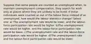 Suppose that some people are counted as unemployed when, to maintain unemployment compensation, they search for work only at places where they are unlikely to be hired. If these individuals were counted as out of the labour force instead of as unemployed, how would the labour statistics change? Select one: a) The unemployment rate would be lower, and the labour-force participation rate would be higher. b)The unemployment rate would be higher, and the labour-force participation rate would be lower. c)The unemployment rate and the labour-force participation rate would be higher. d)The unemployment rate and the labour-force participation rate would be lower.