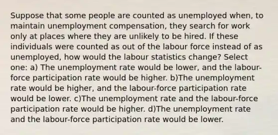 Suppose that some people are counted as unemployed when, to maintain unemployment compensation, they search for work only at places where they are unlikely to be hired. If these individuals were counted as out of the labour force instead of as unemployed, how would the labour statistics change? Select one: a) The unemployment rate would be lower, and the labour-force participation rate would be higher. b)The unemployment rate would be higher, and the labour-force participation rate would be lower. c)The unemployment rate and the labour-force participation rate would be higher. d)The unemployment rate and the labour-force participation rate would be lower.