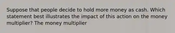 Suppose that people decide to hold more money as cash. Which statement best illustrates the impact of this action on the money multiplier? The money multiplier