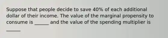 Suppose that people decide to save 40% of each additional dollar of their income. The value of the marginal propensity to consume is ______ and the value of the spending multiplier is ______