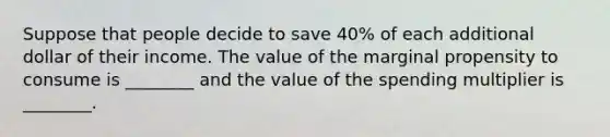 Suppose that people decide to save 40% of each additional dollar of their income. The value of the marginal propensity to consume is ________ and the value of the spending multiplier is ________.