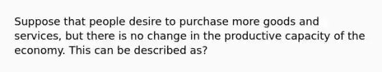 Suppose that people desire to purchase more goods and​ services, but there is no change in the productive capacity of the economy. This can be described as?