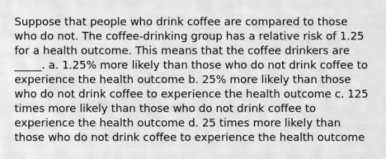 Suppose that people who drink coffee are compared to those who do not. The coffee-drinking group has a relative risk of 1.25 for a health outcome. This means that the coffee drinkers are _____. a. 1.25% more likely than those who do not drink coffee to experience the health outcome b. 25% more likely than those who do not drink coffee to experience the health outcome c. 125 times more likely than those who do not drink coffee to experience the health outcome d. 25 times more likely than those who do not drink coffee to experience the health outcome