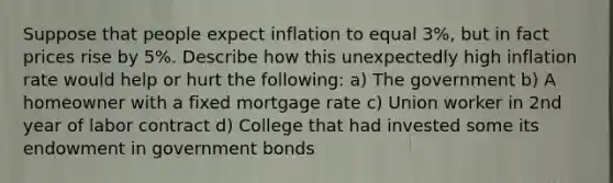 Suppose that people expect inflation to equal 3%, but in fact prices rise by 5%. Describe how this unexpectedly high inflation rate would help or hurt the following: a) The government b) A homeowner with a fixed mortgage rate c) Union worker in 2nd year of labor contract d) College that had invested some its endowment in government bonds