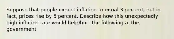 Suppose that people expect inflation to equal 3 percent, but in fact, prices rise by 5 percent. Describe how this unexpectedly high inflation rate would help/hurt the following a. the government