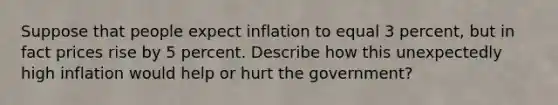 Suppose that people expect inflation to equal 3 percent, but in fact prices rise by 5 percent. Describe how this unexpectedly high inflation would help or hurt the government?