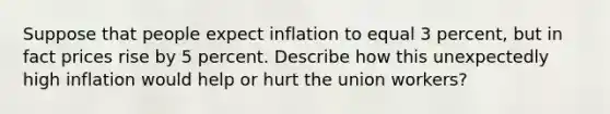 Suppose that people expect inflation to equal 3 percent, but in fact prices rise by 5 percent. Describe how this unexpectedly high inflation would help or hurt the union workers?