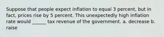 Suppose that people expect inflation to equal 3 percent, but in fact, prices rise by 5 percent. This unexpectedly high inflation rate would ______ tax revenue of the government. a. decrease b. raise