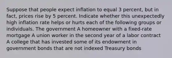 Suppose that people expect inflation to equal 3 percent, but in fact, prices rise by 5 percent. Indicate whether this unexpectedly high inflation rate helps or hurts each of the following groups or individuals. The government A homeowner with a fixed-rate mortgage A union worker in the second year of a labor contract A college that has invested some of its endowment in government bonds that are not indexed Treasury bonds