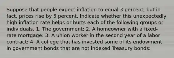 Suppose that people expect inflation to equal 3 percent, but in fact, prices rise by 5 percent. Indicate whether this unexpectedly high inflation rate helps or hurts each of the following groups or individuals. 1. The government: 2. A homeowner with a fixed-rate mortgage: 3. A union worker in the second year of a labor contract: 4. A college that has invested some of its endowment in government bonds that are not indexed Treasury bonds: